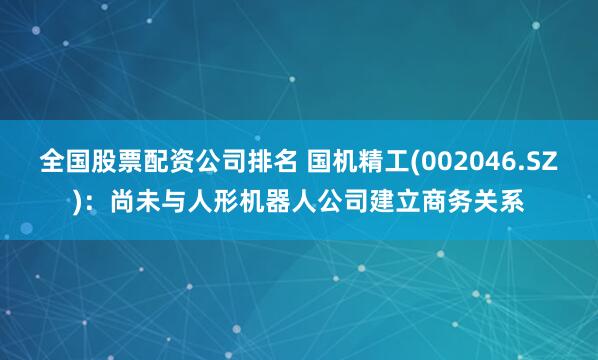 全国股票配资公司排名 国机精工(002046.SZ)：尚未与人形机器人公司建立商务关系