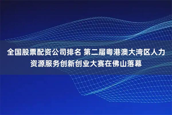 全国股票配资公司排名 第二届粤港澳大湾区人力资源服务创新创业大赛在佛山落幕