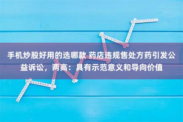 手机炒股好用的选哪款 药店违规售处方药引发公益诉讼，两高：具有示范意义和导向价值