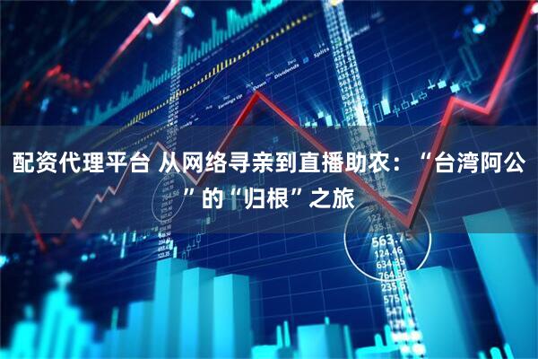 配资代理平台 从网络寻亲到直播助农：“台湾阿公”的“归根”之旅