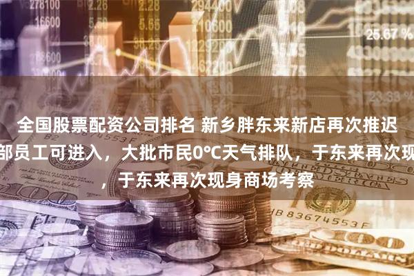 全国股票配资公司排名 新乡胖东来新店再次推迟开业，仅内部员工可进入，大批市民0℃天气排队，于东来再次现身商场考察