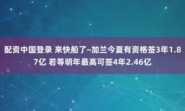 配资中国登录 来快船了~加兰今夏有资格签3年1.87亿 若等明年最高可签4年2.46亿