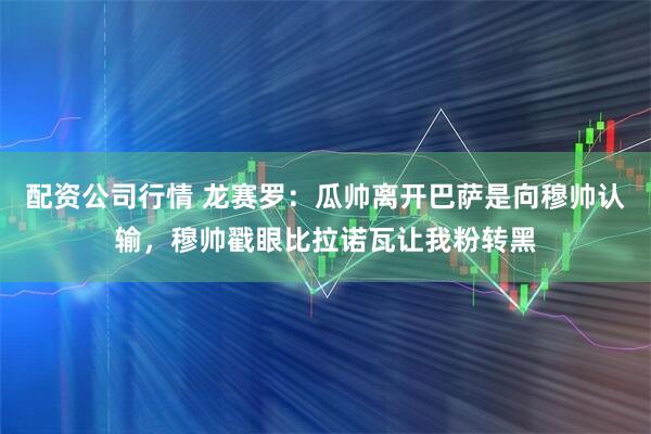 配资公司行情 龙赛罗:瓜帅离开巴萨是向穆帅认输,穆帅戳眼比拉诺瓦让我粉转黑