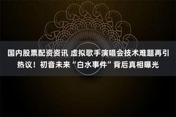 国内股票配资资讯 虚拟歌手演唱会技术难题再引热议！初音未来“白水事件”背后真相曝光
