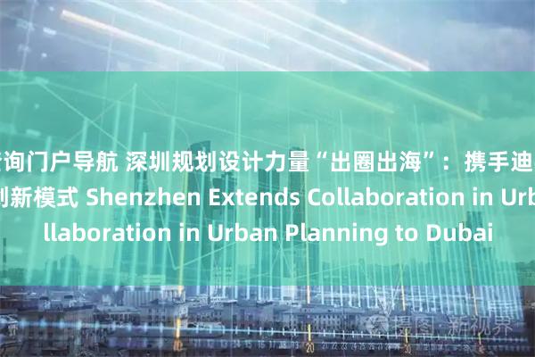 配资查询门户导航 深圳规划设计力量“出圈出海”：携手迪拜探索全球城市发展创新模式 Shenzhen Extends Collaboration in Urban Planning to Dubai