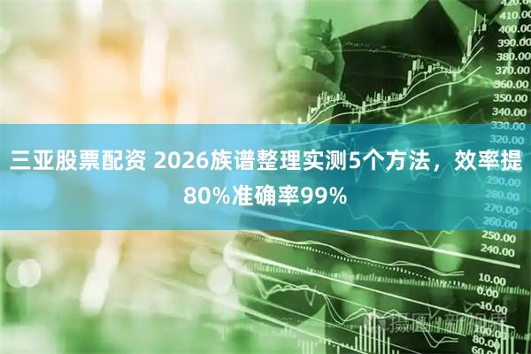 三亚股票配资 2026族谱整理实测5个方法，效率提80%准确率99%