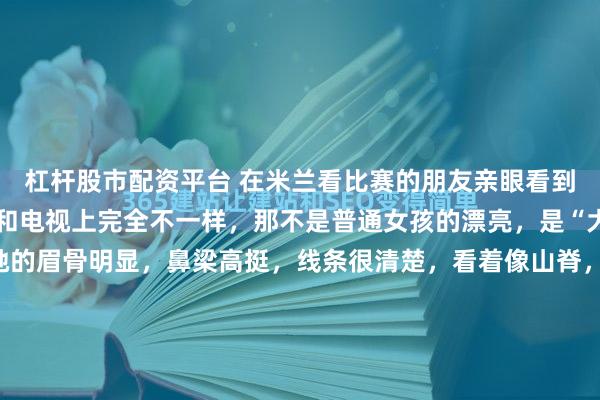 杠杆股市配资平台 在米兰看比赛的朋友亲眼看到了谷爱凌，她说谷爱凌和电视上完全不一样，那不是普通女孩的漂亮，是“大女主”才有的面相。她的眉骨明显，鼻梁高挺，线条很清楚，看着像山脊，让人觉得有种稳重的感觉。她不笑的时候，这种稳重还带着一点距离感。她笑起来的时候，眼睛弯了，整个人就很亮，感觉很亲近。这种变化让人一...