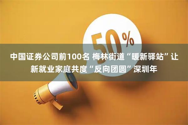中国证券公司前100名 梅林街道“暖新驿站”让新就业家庭共度“反向团圆”深圳年