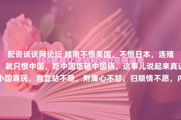 配资谈谈网论坛 越南不恨美国，不恨日本，连殖民几十年的法国都不恨，就只恨中国，吃中国饭砸中国锅，这事儿说起来真让人纳闷。网友那句“小国寡民，自立站不稳，附庸心不甘，归顺情不愿，内忧主意多”，点得挺准。越南这块地儿，历史上让多少外来势力轮番踩过。法国人赖在那儿殖民近百年，抢东西、压着人不让动弹，留下的伤...