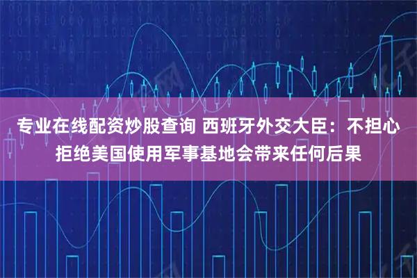 专业在线配资炒股查询 西班牙外交大臣：不担心拒绝美国使用军事基地会带来任何后果