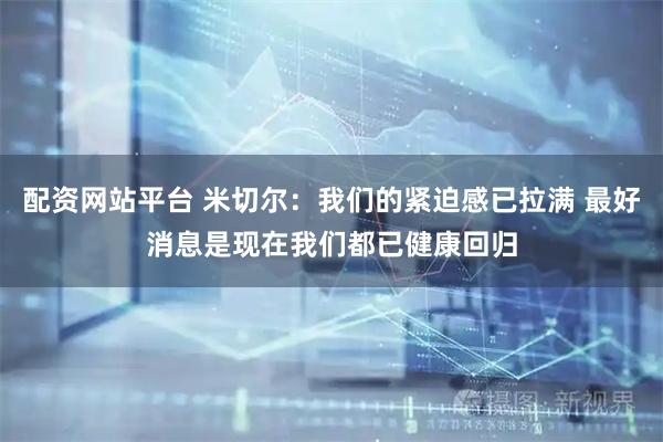 配资网站平台 米切尔：我们的紧迫感已拉满 最好消息是现在我们都已健康回归