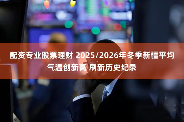配资专业股票理财 2025/2026年冬季新疆平均气温创新高 刷新历史纪录