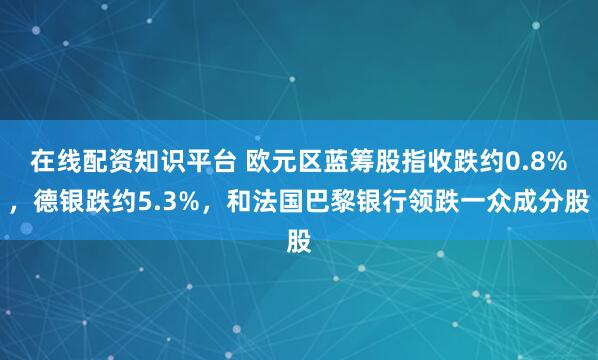 在线配资知识平台 欧元区蓝筹股指收跌约0.8%，德银跌约5.3%，和法国巴黎银行领跌一众成分股