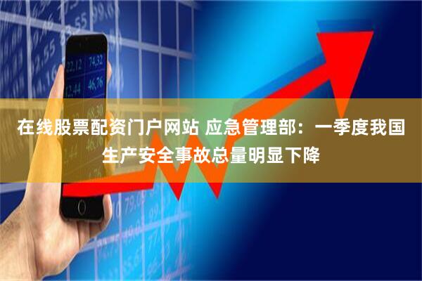 在线股票配资门户网站 应急管理部：一季度我国生产安全事故总量明显下降