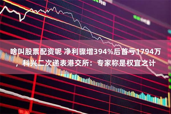 啥叫股票配资呢 净利骤增394%后首亏1794万，科兴二次递表港交所：专家称是权宜之计