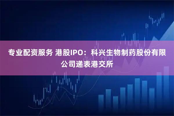 专业配资服务 港股IPO：科兴生物制药股份有限公司递表港交所