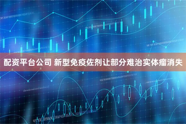 配资平台公司 新型免疫佐剂让部分难治实体瘤消失