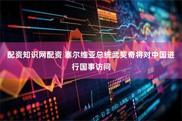 配资知识网配资 塞尔维亚总统武契奇将对中国进行国事访问