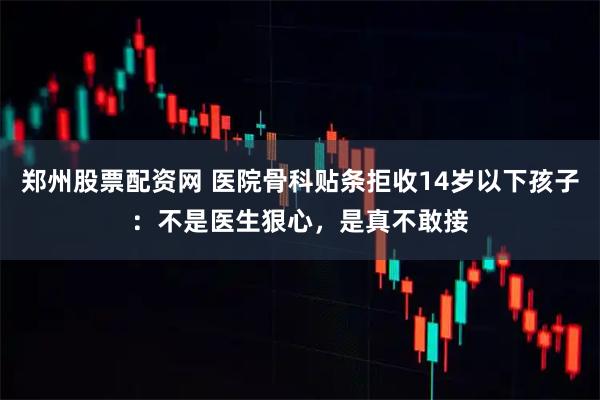 郑州股票配资网 医院骨科贴条拒收14岁以下孩子：不是医生狠心，是真不敢接