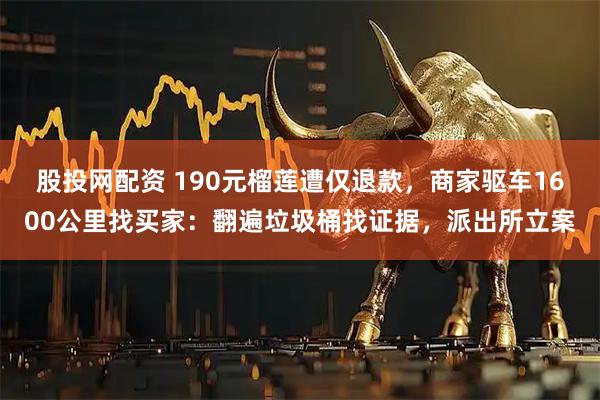 股投网配资 190元榴莲遭仅退款，商家驱车1600公里找买家：翻遍垃圾桶找证据，派出所立案