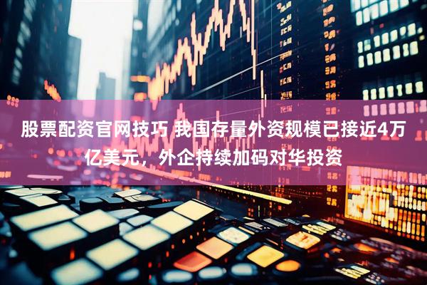股票配资官网技巧 我国存量外资规模已接近4万亿美元，外企持续加码对华投资