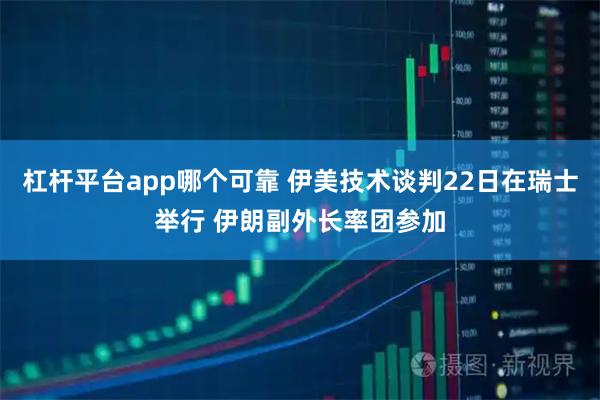 杠杆平台app哪个可靠 伊美技术谈判22日在瑞士举行 伊朗副外长率团参加