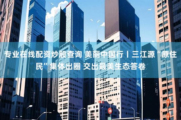 专业在线配资炒股查询 美丽中国行丨三江源“原住民”集体出圈 交出最美生态答卷