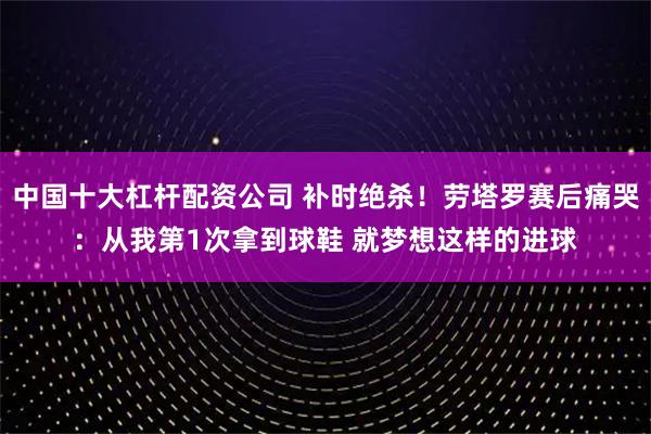 中国十大杠杆配资公司 补时绝杀!劳塔罗赛后痛哭:从我第1次拿到球鞋 就梦想这样的进球