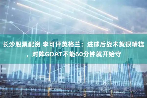 长沙股票配资 李可评英格兰：进球后战术就很糟糕，对阵GOAT不能60分钟就开始守